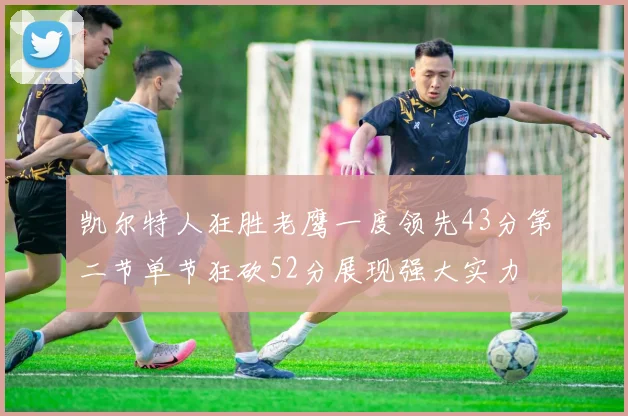 凯尔特人狂胜老鹰一度领先43分第二节单节狂砍52分展现强大实力