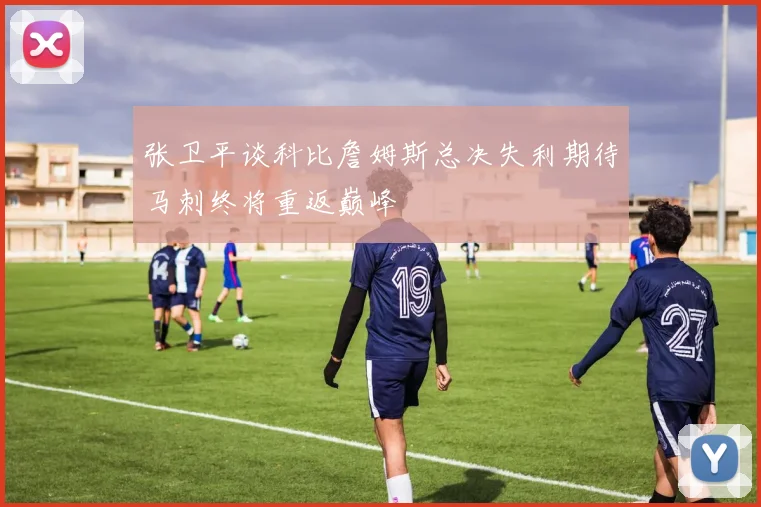 张卫平谈科比詹姆斯总决失利期待马刺终将重返巅峰