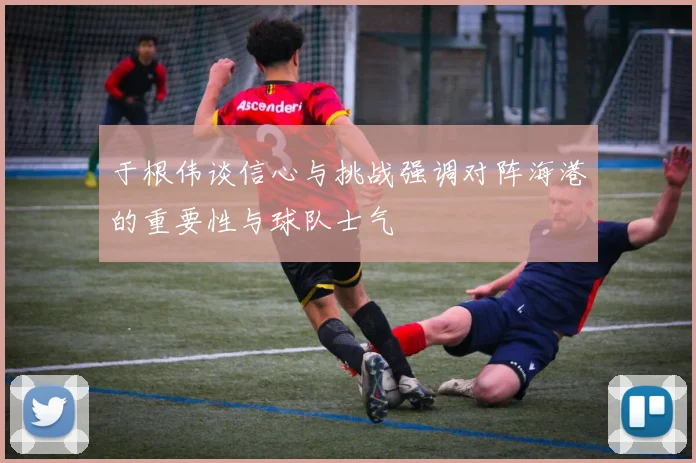 于根伟谈信心与挑战强调对阵海港的重要性与球队士气