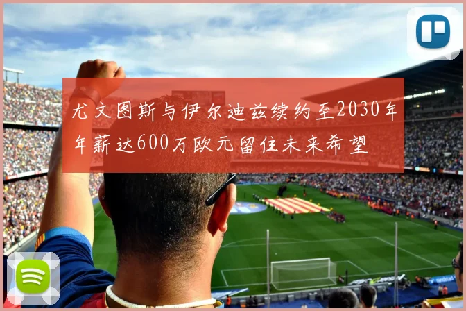 尤文图斯与伊尔迪兹续约至2030年年薪达600万欧元留住未来希望