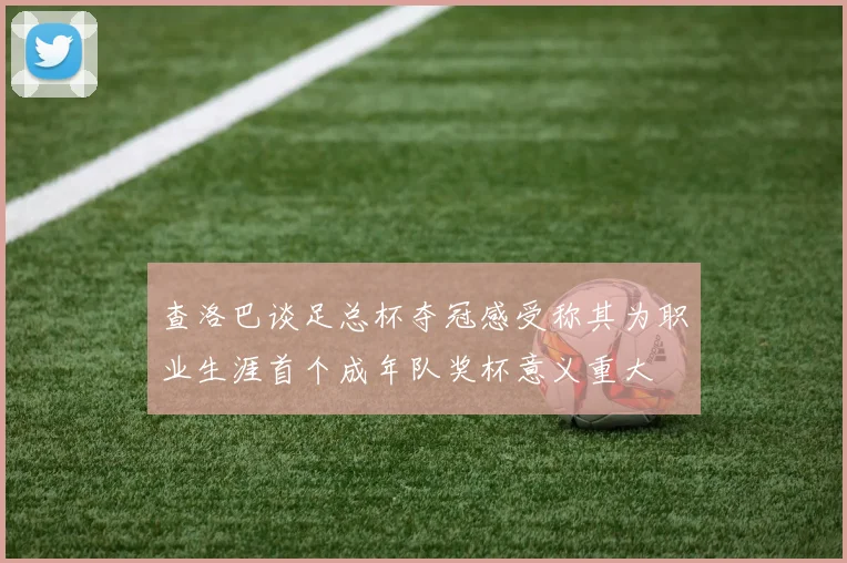 查洛巴谈足总杯夺冠感受称其为职业生涯首个成年队奖杯意义重大