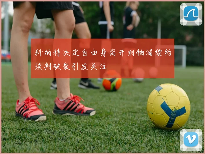 科纳特决定自由身离开利物浦续约谈判破裂引发关注