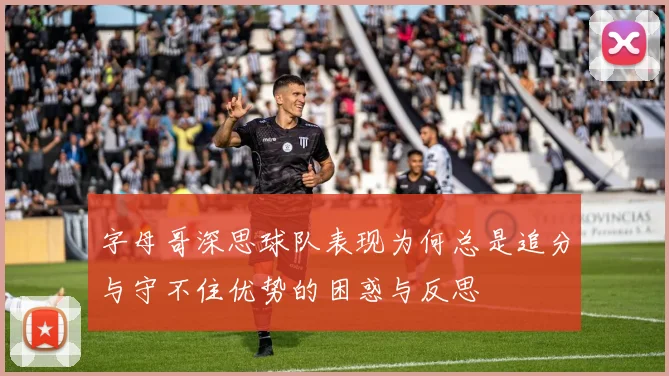 字母哥深思球队表现为何总是追分与守不住优势的困惑与反思