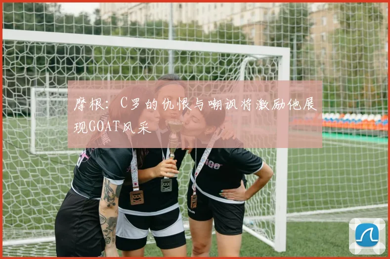 摩根：C罗的仇恨与嘲讽将激励他展现GOAT风采