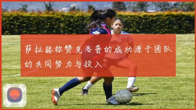 萨拉赫称赞克洛普的成功源于团队的共同努力与投入