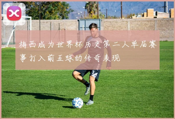 梅西成为世界杯历史第二人单届赛事打入前五球的传奇表现