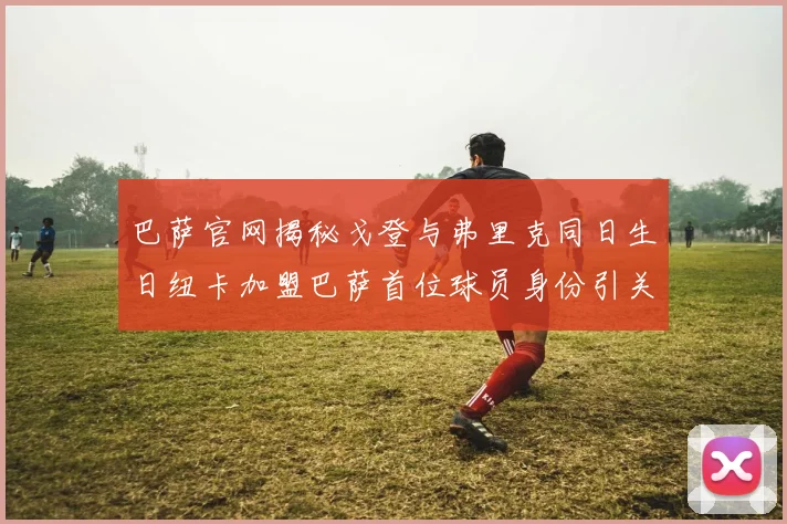 巴萨官网揭秘戈登与弗里克同日生日纽卡加盟巴萨首位球员身份引关注