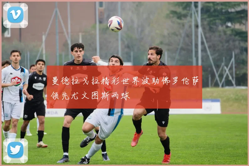 曼德拉戈拉精彩世界波助佛罗伦萨领先尤文图斯两球