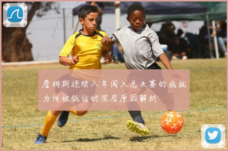 詹姆斯连续八年闯入总决赛的成就为何被低估的深层原因解析